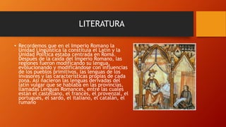 LITERATURA
• Recordemos que en el Imperio Romano la
Unidad Lingüística la constituía el Latín y la
Unidad Política estaba centrada en Roma.
Después de la caída del Imperio Romano, las
regiones fueron modificando su lengua,
evolucionando y modificándose con influencias
de los pueblos primitivos, las lenguas de los
invasores y las características propias de cada
zona. Así nacieron las lenguas derivadas del
latín vulgar que se hablaba en las provincias,
llamadas Lenguas Romances, entre las cuales
están el castellano, el francés, el provenzal, el
portugués, el sardo, el italiano, el catalán, el
rumano
 