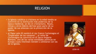 RELIGION
• la Iglesia católica o cristiana en la edad media se
convirtió en la institución más poderosa de la
época medieval, se dio el cristianismo. Reyes,
reinas y otros líderes derivan gran parte de su
poder de sus alianzas con la protección de la
Iglesia.
• el Papa León III nombró el rey franco Carlomagno el
"Emperador de los romanos",, el reino de
Carlomagno se convirtió en el Sacro Imperio
Romano, uno de las varias entidades políticas en
Europa cuyos intereses tienden a alinearse con las
de la Iglesia.
LEON XII
 