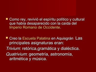  Como rey, revivió el espíritu político y culturalComo rey, revivió el espíritu político y cultural
que había desaparecido con la caída delque había desaparecido con la caída del
Imperio Romano de OccidenteImperio Romano de Occidente..
 Creo laCreo la Escuela PalatinaEscuela Palatina en Aquisgránen Aquisgrán LasLas
principales asignaturas eran:principales asignaturas eran:
TriviumTrivium: retórica,gramática y dialéctica.: retórica,gramática y dialéctica.
QuatriviumQuatrivium: geometría, astronomía,: geometría, astronomía,
aritmética y música.aritmética y música.
 
