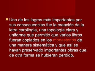  Uno de los logros más importantes porUno de los logros más importantes por
sus consecuencias fue la creación de lasus consecuencias fue la creación de la
letra carolingia, una topología clara yletra carolingia, una topología clara y
uniforme que permitió que varios librosuniforme que permitió que varios libros
fueran copiados en losfueran copiados en los monasteriosmonasterios dede
una manera sistemática y que así seuna manera sistemática y que así se
hayan preservado importantes obras quehayan preservado importantes obras que
de otra forma se hubieran perdido.de otra forma se hubieran perdido.
 
