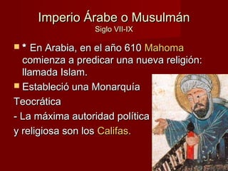 Imperio Árabe o MusulmánImperio Árabe o Musulmán
Siglo VII-IXSiglo VII-IX
 ** En Arabia, en el año 610En Arabia, en el año 610 MahomaMahoma
comienza a predicar una nueva religión:comienza a predicar una nueva religión:
llamada Islam.llamada Islam.
 Estableció una MonarquíaEstableció una Monarquía
TeocráticaTeocrática
- La máxima autoridad política- La máxima autoridad política
y religiosa son losy religiosa son los Califas.Califas.
 