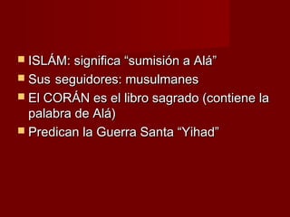  ISLÁM: significa “sumisión a Alá”ISLÁM: significa “sumisión a Alá”
 SusSus seguidores: musulmanesseguidores: musulmanes
 El CORÁN es el libro sagrado (contiene laEl CORÁN es el libro sagrado (contiene la
palabra de Alá)palabra de Alá)
 Predican la Guerra Santa “Yihad”Predican la Guerra Santa “Yihad”
 