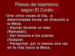 Pilares del IslamismoPilares del Islamismo
según El Corán:según El Corán:
-- Orar cinco veces al día, aOrar cinco veces al día, a
determinadas horas, en dirección adeterminadas horas, en dirección a
la Meca.la Meca.
- Ayunar durante un mes- Ayunar durante un mes
(Ramadán).(Ramadán).
- Dar limosna a los pobres- Dar limosna a los pobres
(Azaque).(Azaque).
- Peregrinar, por lo menos una vez- Peregrinar, por lo menos una vez
en la vida hacia la Meca.en la vida hacia la Meca.
 
