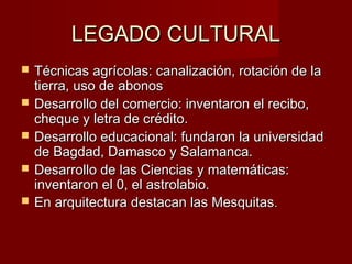 LEGADO CULTURALLEGADO CULTURAL
 Técnicas agrícolas: canalización, rotación de laTécnicas agrícolas: canalización, rotación de la
tierra, uso de abonostierra, uso de abonos
 Desarrollo del comercio: inventaron el recibo,Desarrollo del comercio: inventaron el recibo,
cheque y letra de crédito.cheque y letra de crédito.
 Desarrollo educacional: fundaron la universidadDesarrollo educacional: fundaron la universidad
de Bagdad, Damasco y Salamanca.de Bagdad, Damasco y Salamanca.
 Desarrollo de las Ciencias y matemáticas:Desarrollo de las Ciencias y matemáticas:
inventaron el 0, el astrolabio.inventaron el 0, el astrolabio.
 En arquitectura destacan las MesquitasEn arquitectura destacan las Mesquitas..
 