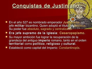 Conquistas de JustinianoConquistas de Justiniano
 En el año 527 es nombrado emperadorEn el año 527 es nombrado emperador JustinianoJustiniano, un, un
jefejefe militarmilitar bizantino. Quien adoptó el título debizantino. Quien adoptó el título de Basileus.Basileus.
Su poder fueSu poder fue absoluto, sagrado y centralizado.absoluto, sagrado y centralizado.
 Era jefe supremo de la IglesiaEra jefe supremo de la Iglesia : Cesaropapismo.: Cesaropapismo.
 Su mayor ambición fue lograr la recuperación de laSu mayor ambición fue lograr la recuperación de la
grandeza del antiguograndeza del antiguo imperioimperio romano, tanto en el ordenromano, tanto en el orden
territorialterritorial comocomo políticopolítico,, religiosoreligioso yy culturalcultural..
 Estableció como capital del Imperio:Estableció como capital del Imperio: ConstantinoplaConstantinopla..
 