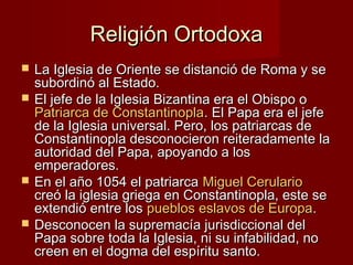 Religión OrtodoxaReligión Ortodoxa
 La Iglesia de Oriente se distanció de Roma y seLa Iglesia de Oriente se distanció de Roma y se
subordinó al Estado.subordinó al Estado.
 El jefe de la Iglesia Bizantina era el Obispo oEl jefe de la Iglesia Bizantina era el Obispo o
Patriarca de ConstantinoplaPatriarca de Constantinopla. El Papa era el jefe. El Papa era el jefe
de la Iglesia universal. Pero, los patriarcas dede la Iglesia universal. Pero, los patriarcas de
Constantinopla desconocieron reiteradamente laConstantinopla desconocieron reiteradamente la
autoridad del Papa, apoyando a losautoridad del Papa, apoyando a los
emperadores.emperadores.
 En el año 1054 el patriarcaEn el año 1054 el patriarca Miguel CerularioMiguel Cerulario
creó la iglesia griega en Constantinopla, este secreó la iglesia griega en Constantinopla, este se
extendió entre losextendió entre los pueblos eslavos de Europapueblos eslavos de Europa..
 Desconocen la supremacía jurisdiccional delDesconocen la supremacía jurisdiccional del
Papa sobre toda la Iglesia, ni su infabilidad, noPapa sobre toda la Iglesia, ni su infabilidad, no
creen en el dogma del espíritu santo.creen en el dogma del espíritu santo.
 