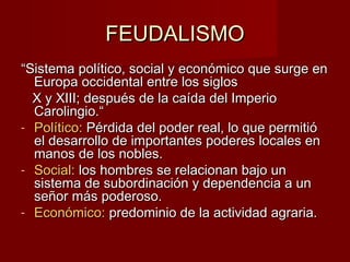 FEUDALISMOFEUDALISMO
““Sistema político, social y económico que surge enSistema político, social y económico que surge en
Europa occidental entre los siglosEuropa occidental entre los siglos
X y XIII; después de la caída del ImperioX y XIII; después de la caída del Imperio
Carolingio.“Carolingio.“
- Político:Político: Pérdida del poder real, lo que permitióPérdida del poder real, lo que permitió
el desarrollo de importantes poderes locales enel desarrollo de importantes poderes locales en
manos de los nobles.manos de los nobles.
- Social:Social: los hombres se relacionan bajo unlos hombres se relacionan bajo un
sistema de subordinación y dependencia a unsistema de subordinación y dependencia a un
señor más poderoso.señor más poderoso.
- Económico:Económico: predominio de la actividad agraria.predominio de la actividad agraria.
 