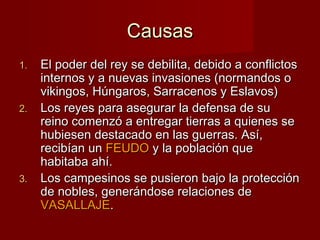 CausasCausas
1.1. El poder del rey se debilita, debido a conflictosEl poder del rey se debilita, debido a conflictos
internos y a nuevas invasiones (normandos ointernos y a nuevas invasiones (normandos o
vikingos, Húngaros, Sarracenos y Eslavos)vikingos, Húngaros, Sarracenos y Eslavos)
2.2. Los reyes para asegurar la defensa de suLos reyes para asegurar la defensa de su
reino comenzó a entregar tierras a quienes sereino comenzó a entregar tierras a quienes se
hubiesen destacado en las guerras. Así,hubiesen destacado en las guerras. Así,
recibían unrecibían un FEUDOFEUDO y la población quey la población que
habitaba ahí.habitaba ahí.
3.3. Los campesinos se pusieron bajo la protecciónLos campesinos se pusieron bajo la protección
de nobles, generándose relaciones dede nobles, generándose relaciones de
VASALLAJEVASALLAJE..
 