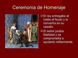 Ceremonia de HomenajeCeremonia de Homenaje
 El rey entregaba alEl rey entregaba al
noble el feudo y lonoble el feudo y lo
convertía en suconvertía en su
vasallo.vasallo.
 El señor jurabaEl señor juraba
fidelidad y sefidelidad y se
comprometía acomprometía a
ayudarlo militarmente.ayudarlo militarmente.
 