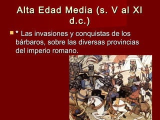 Alta Edad Media (s. V al XIAlta Edad Media (s. V al XI
d.c.)d.c.)
 ** Las invasiones y conquistas de losLas invasiones y conquistas de los
bárbaros, sobre las diversas provinciasbárbaros, sobre las diversas provincias
del imperio romano.del imperio romano.
 