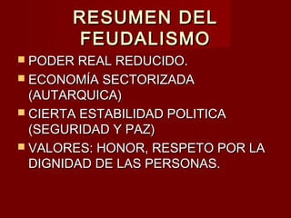RESUMEN DELRESUMEN DEL
FEUDALISMOFEUDALISMO
 PODER REAL REDUCIDO.PODER REAL REDUCIDO.
 ECONOMÍA SECTORIZADAECONOMÍA SECTORIZADA
(AUTARQUICA)(AUTARQUICA)
 CIERTA ESTABILIDAD POLITICACIERTA ESTABILIDAD POLITICA
(SEGURIDAD Y PAZ)(SEGURIDAD Y PAZ)
 VALORES: HONOR, RESPETO POR LAVALORES: HONOR, RESPETO POR LA
DIGNIDAD DE LAS PERSONAS.DIGNIDAD DE LAS PERSONAS.
 