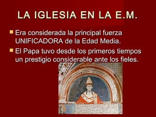 LA IGLESIA EN LA E.M.LA IGLESIA EN LA E.M.
 Era considerada la principal fuerzaEra considerada la principal fuerza
UNIFICADORA de la Edad Media.UNIFICADORA de la Edad Media.
 El Papa tuvo desde los primeros tiemposEl Papa tuvo desde los primeros tiempos
un prestigio considerable ante los fieles.un prestigio considerable ante los fieles.
 