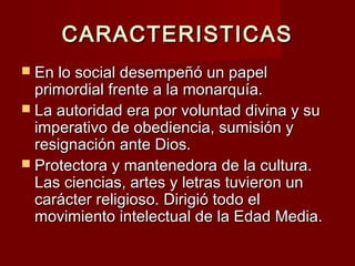 CARACTERISTICASCARACTERISTICAS
 En lo social desempeñó un papelEn lo social desempeñó un papel
primordial frente a la monarquía.primordial frente a la monarquía.
 La autoridad era por voluntad divina y suLa autoridad era por voluntad divina y su
imperativo de obediencia, sumisión yimperativo de obediencia, sumisión y
resignación ante Dios.resignación ante Dios.
 Protectora y mantenedora de la cultura.Protectora y mantenedora de la cultura.
Las ciencias, artes y letras tuvieron unLas ciencias, artes y letras tuvieron un
carácter religioso. Dirigió todo elcarácter religioso. Dirigió todo el
movimiento intelectual de la Edad Media.movimiento intelectual de la Edad Media.
 