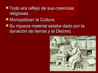  Todo era reflejo de sus creenciasTodo era reflejo de sus creencias
religiosas.religiosas.
 Monopolizan la Cultura.Monopolizan la Cultura.
 Su riqueza material estaba dado por laSu riqueza material estaba dado por la
donación de tierras y el Diezmo.donación de tierras y el Diezmo.
 