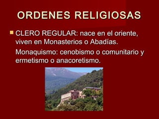 ORDENES RELIGIOSASORDENES RELIGIOSAS
 CLERO REGULAR: nace en el oriente,CLERO REGULAR: nace en el oriente,
viven en Monasterios o Abadías.viven en Monasterios o Abadías.
Monaquismo: cenobismo o comunitario yMonaquismo: cenobismo o comunitario y
ermetismo o anacoretismo.ermetismo o anacoretismo.
 
