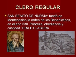 CLERO REGULARCLERO REGULAR
 SAN BENITO DE NURSIA: fundó enSAN BENITO DE NURSIA: fundó en
Montecasino la orden de los Benedictinos,Montecasino la orden de los Benedictinos,
en el año 530. Pobreza, obediencia yen el año 530. Pobreza, obediencia y
castidad. ORA ET LABORAcastidad. ORA ET LABORA
 