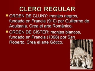 CLERO REGULARCLERO REGULAR
 ORDEN DE CLUNY: monjes negros,ORDEN DE CLUNY: monjes negros,
fundado en Francia (910) por Guillermo defundado en Francia (910) por Guillermo de
Aquitania. Crea el arte Románico.Aquitania. Crea el arte Románico.
 ORDEN DE CÍSTER: monjes blancos,ORDEN DE CÍSTER: monjes blancos,
fundado en Francia (1098) por Sanfundado en Francia (1098) por San
Roberto. Crea el arte Gótico.Roberto. Crea el arte Gótico.
 