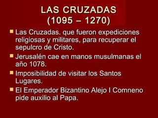 LAS CRUZADASLAS CRUZADAS
(1095 – 1270)(1095 – 1270)
 Las Cruzadas. que fueron expedicionesLas Cruzadas. que fueron expediciones
religiosas y militares, para recuperar elreligiosas y militares, para recuperar el
sepulcro de Cristo.sepulcro de Cristo.
 Jerusalén cae en manos musulmanas elJerusalén cae en manos musulmanas el
año 1078.año 1078.
 Imposibilidad de visitar los SantosImposibilidad de visitar los Santos
Lugares.Lugares.
 El Emperador Bizantino Alejo I ComnenoEl Emperador Bizantino Alejo I Comneno
pide auxilio al Papa.pide auxilio al Papa.
 