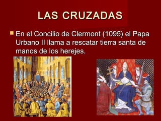 LAS CRUZADASLAS CRUZADAS
 En el Concilio de Clermont (1095) el PapaEn el Concilio de Clermont (1095) el Papa
Urbano II llama a rescatar tierra santa deUrbano II llama a rescatar tierra santa de
manos de los herejes.manos de los herejes.
 