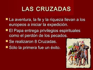 LAS CRUZADASLAS CRUZADAS
 La aventura, la fe y la riqueza llevan a losLa aventura, la fe y la riqueza llevan a los
europeos a iniciar la expedición.europeos a iniciar la expedición.
 El Papa entrega privilegios espiritualesEl Papa entrega privilegios espirituales
como el perdón de los pecados.como el perdón de los pecados.
 Se realizaron 8 Cruzadas.Se realizaron 8 Cruzadas.
 Sólo la primera fue un éxito.Sólo la primera fue un éxito.
 