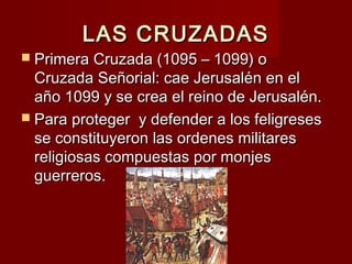LAS CRUZADASLAS CRUZADAS
 Primera Cruzada (1095 – 1099) oPrimera Cruzada (1095 – 1099) o
Cruzada Señorial: cae Jerusalén en elCruzada Señorial: cae Jerusalén en el
año 1099 y se crea el reino de Jerusalén.año 1099 y se crea el reino de Jerusalén.
 Para proteger y defender a los feligresesPara proteger y defender a los feligreses
se constituyeron las ordenes militaresse constituyeron las ordenes militares
religiosas compuestas por monjesreligiosas compuestas por monjes
guerreros.guerreros.
 