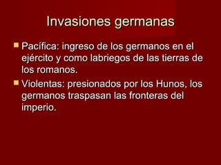 Invasiones germanasInvasiones germanas
 Pacífica: ingreso de los germanos en elPacífica: ingreso de los germanos en el
ejército y como labriegos de las tierras deejército y como labriegos de las tierras de
los romanos.los romanos.
 Violentas: presionados por los Hunos, losViolentas: presionados por los Hunos, los
germanos traspasan las fronteras delgermanos traspasan las fronteras del
imperio.imperio.
 