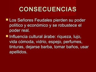 CONSECUENCIASCONSECUENCIAS
 Los Señores Feudales pierden su poderLos Señores Feudales pierden su poder
político y económico y se robustece elpolítico y económico y se robustece el
poder real.poder real.
 Influencia cultural árabe: riqueza, lujo,Influencia cultural árabe: riqueza, lujo,
vida cómoda, vidrio, espejo, perfumes,vida cómoda, vidrio, espejo, perfumes,
tinturas, dejarse barba, tomar baños, usartinturas, dejarse barba, tomar baños, usar
apellidos.apellidos.
 
