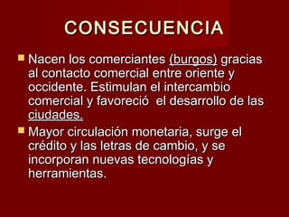 CONSECUENCIACONSECUENCIA
 Nacen los comerciantesNacen los comerciantes (burgos)(burgos) graciasgracias
al contacto comercial entre oriente yal contacto comercial entre oriente y
occidente. Estimulan el intercambiooccidente. Estimulan el intercambio
comercial y favoreció el desarrollo de lascomercial y favoreció el desarrollo de las
ciudades.ciudades.
 Mayor circulación monetaria, surge elMayor circulación monetaria, surge el
crédito y las letras de cambio, y secrédito y las letras de cambio, y se
incorporan nuevas tecnologías yincorporan nuevas tecnologías y
herramientas.herramientas.
 