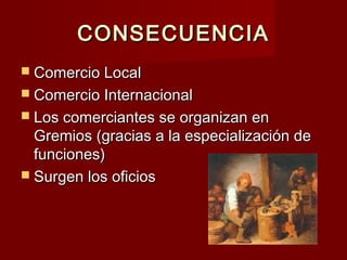 CONSECUENCIACONSECUENCIA
 Comercio LocalComercio Local
 Comercio InternacionalComercio Internacional
 Los comerciantes se organizan enLos comerciantes se organizan en
Gremios (gracias a la especialización deGremios (gracias a la especialización de
funciones)funciones)
 Surgen los oficiosSurgen los oficios
 