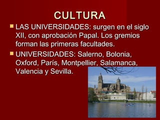 CULTURACULTURA
 LAS UNIVERSIDADES: surgen en el sigloLAS UNIVERSIDADES: surgen en el siglo
XII, con aprobación Papal. Los gremiosXII, con aprobación Papal. Los gremios
forman las primeras facultades.forman las primeras facultades.
 UNIVERSIDADES: Salerno, Bolonia,UNIVERSIDADES: Salerno, Bolonia,
Oxford, París, Montpellier, Salamanca,Oxford, París, Montpellier, Salamanca,
Valencia y Sevilla.Valencia y Sevilla.
 