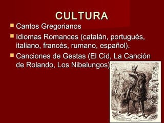 CULTURACULTURA
 Cantos GregorianosCantos Gregorianos
 Idiomas Romances (catalán, portugués,Idiomas Romances (catalán, portugués,
italiano, francés, rumano, español).italiano, francés, rumano, español).
 Canciones de Gestas (El Cid, La CanciónCanciones de Gestas (El Cid, La Canción
de Rolando, Los Nibelungos).de Rolando, Los Nibelungos).
 