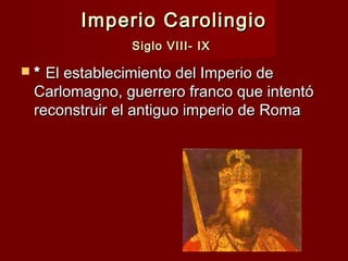 Imperio CarolingioImperio Carolingio
Siglo VIII- IXSiglo VIII- IX
 ** El establecimiento del Imperio deEl establecimiento del Imperio de
Carlomagno, guerrero franco que intentóCarlomagno, guerrero franco que intentó
reconstruir el antiguo imperio de Romareconstruir el antiguo imperio de Roma
 