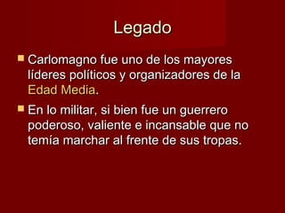 LegadoLegado
 Carlomagno fue uno de los mayoresCarlomagno fue uno de los mayores
líderes políticos y organizadores de lalíderes políticos y organizadores de la
Edad MediaEdad Media..
 En lo militar, si bien fue un guerreroEn lo militar, si bien fue un guerrero
poderoso, valiente e incansable que nopoderoso, valiente e incansable que no
temía marchar al frente de sus tropas.temía marchar al frente de sus tropas.
 