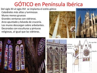 GÓTICO en Península Ibérica
Del siglo XII al siglo XVI se implanta el estilo gótico
Catedrales más altas y luminosas
Muros menos gruesos
Grandes ventanas con vidrieras.
Arco apuntado y bóveda de crucería.
Los muros descargan sobre arbotantes.
Decoradas con esculturas y pinturas
religiosas, al igual que las vidrieras.
CATEDRAL DE LEÓN
 