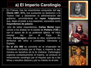 a) El Imperio Carolingio
•

•

•

En Francia, tras las importantes conquistas del rey
Clovis (481- 511), sus sucesores se dedicaron a la
“buena vida” y abandonan la administración del
gobierno, convirtiéndose en reyes holgazanes
que, dejan el poder a sus asesores, conocidos como
mayordomos de palacio.
Uno de estos mayordomos, Carlos Martel logra
vencer a los árabes en la batalla de Poitiers (739) y
con el apoyo de la ya poderosa Iglesia, se hace
coronar
rey
por
el
Papa.
Su
nieto, Carlomagno, extiende su obra, ampliando los
territorios del reino a Lombardía, Germania y
España.
En el año 800 se convierte en el emperador de
Occidente nombrado por el Papa, e impone la paz
romana en beneficio de la fe cristiana. Carlomagno
organiza cuidadosamente el imperio, se produce el
renacimiento carolingio por el impulso que da a las
letras y estudios clásicos y por su interés en el arte.

 