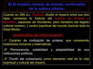 B) El imperio romano de oriente, continuador
de la cultura clásica:
Cuando en 395 d.c. Teodosio dividió el imperio entre sus dos
hijos, comienza la historia del Imperio de Oriente o
Bizantino, separado de Occidente, pero heredero del legado
cultural romano, y centro espiritual del mundo durante toda la
Edad Media.
Características del imperio bizantino:

-1º Carácter de civilización de síntesis, que comprende
tradiciones romanas y helenísticas.
-2º Permanencia, estabilidad
instituciones políticas.

y

adaptabilidad

de

sus

-3º Triunfo del cristianismo como elemento vital de la vida
espiritual y cultural del imperio.

 