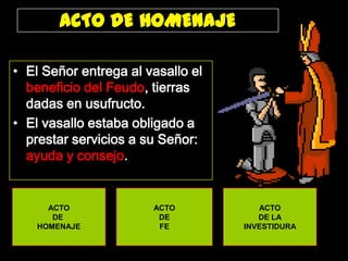 ACTO DE HOMENAJE
• El Señor entrega al vasallo el
beneficio del Feudo, tierras
dadas en usufructo.
• El vasallo estaba obligado a
prestar servicios a su Señor:
ayuda y consejo.

ACTO
DE
HOMENAJE

ACTO
DE
FE

ACTO
DE LA
INVESTIDURA

 