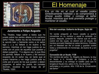 El Homenaje
Era un rito en el cual el vasallo juraba
simbólicamente fidelidad y se comprometía a
ofrecer auxilio militar y consejo al señor
feudal, mientras que éste prometía proteger y
mantener al vasallo.

Juramento a Felipe Augusto
“Yo, Tibaldo, hago saber a todos que he
jurado sobre los santos altares a mi carísimo
señor Felipe, ilustre rey de los franceses que
le serviré bien y fielmente como a mi señor
ligio (…) y no faltaré a mi bueno y fiel
servicio, mientras el me haga justicia en su
corte con el juicio de aquellos que pueden y
deben juzgarme. Y si alguna vez, lo que Dios
no permita, faltare a mi bueno y fiel servicio
respecto de mi señor rey, en tanto que el
quiera hacerme y me haga justicia ante su
corte por el juicio de los que pueden y deben
juzgarme, el señor rey podrá, sin cometer
desmán, recobrar lo que tengo de él”
Tibaldo, 1220.

Rito del vasallaje. Galberto de Brujas. Siglo XII
“El conde preguntó al futuro vasallo si quería
convertirse en su hombre y aquél le contestó: Lo
quiero, después, juntando las manos que el conde
cubrió con las suyas, se aliaron por un ósculo. El
hombre prometió fidelidad en estos términos: Prometo
por mi fidelidad ser fiel al conde y guardar contra
todos y enteramente mi homenaje, de buena fe y sin
engaños”
Concesión de un feudo. 1138
“En nombre del señor, Yo, Rogelio de Besiers, te doy
en feudo a ti, Arnaldo de Corleano y a tus
descendientes y os entrego el castillo para que lo
tengáis en feudo mío, salvo mi fe, mis derechos
señoriales y mi justicia. Año 1138 de la Encarnación
del Señor”

 