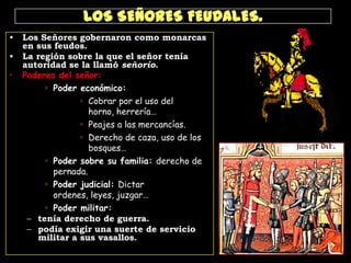 LOS SEÑORES FEUDALES.
•
•
•

Los Señores gobernaron como monarcas
en sus feudos.
La región sobre la que el señor tenía
autoridad se la llamó señorío.
Poderes del señor:
 Poder económico:
 Cobrar por el uso del
horno, herrería…
 Peajes a las mercancías.
 Derecho de caza, uso de los
bosques…
 Poder sobre su familia: derecho de
pernada.
 Poder judicial: Dictar
ordenes, leyes, juzgar…
 Poder militar:
– tenía derecho de guerra.
– podía exigir una suerte de servicio
militar a sus vasallos.

 