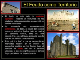 El Feudo como Territorio
•

•

•

El feudo es ante todo de carácter
agrícola.
Debido al derrumbe de las
ciudades esta organización se convirtió en
la más importante.
La
economía
era
eminentemente
autárquica, es decir, a causa del escaso
comercio entre los feudos (sólo se realiza
un comercio causal, esto es, una
sequía, frío, etc.) el feudo producía todo lo
que se necesitaba para subsistir.
Esta práctica llevó a que se desarrollaran
mercados locales en el interior de
pequeños pueblos en los feudos bajo el
nombre de villas (de ahí el termino
villanos), lo que no significa que el campo
haya perdido su rol preponderante.

 