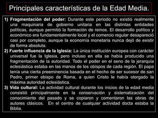 Principales características de la Edad Media.
1) Fragmentación del poder: Durante este periodo no existió realmente
una maquinaria de gobierno unitaria en las distintas entidades
políticas, aunque permitió la formación de reinos. El desarrollo político y
económico era fundamentalmente local y el comercio regular desapareció
casi por completo, aunque la economía monetaria nunca dejó de existir
de forma absoluta.
2) Fuerte influencia de la Iglesia: La única institución europea con carácter
universal fue la Iglesia, pero incluso en ella se había producido una
fragmentación de la autoridad. Todo el poder en el seno de la jerarquía
eclesiástica estaba en las manos de los obispos de cada región. El papa
tenía una cierta preeminencia basada en el hecho de ser sucesor de san
Pedro, primer obispo de Roma, a quien Cristo le había otorgado la
máxima autoridad eclesiástica.
3) Vida cultural: La actividad cultural durante los inicios de la edad media
consistió principalmente en la conservación y sistematización del
conocimiento del pasado y se copiaron y comentaron las obras de
autores clásicos. En el centro de cualquier actividad docta estaba la
Biblia.

 