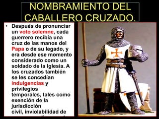 NOMBRAMIENTO DEL
CABALLERO CRUZADO.

• Después de pronunciar
un voto solemne, cada
guerrero recibía una
cruz de las manos del
Papa o de su legado, y
era desde ese momento
considerado como un
soldado de la Iglesia. A
los cruzados también
se les concedían
indulgencias y
privilegios
temporales, tales como
exención de la
jurisdicción
civil, inviolabilidad de

 