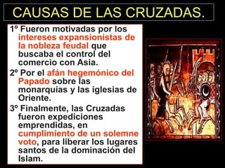 CAUSAS DE LAS CRUZADAS.
1º Fueron motivadas por los
intereses expansionistas de
la nobleza feudal que
buscaba el control del
comercio con Asia.
2º Por el afán hegemónico del
Papado sobre las
monarquías y las iglesias de
Oriente.
3º Finalmente, las Cruzadas
fueron expediciones
emprendidas, en
cumplimiento de un solemne
voto, para liberar los lugares
santos de la dominación del
Islam.

 