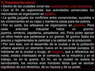 3) Organización social:
• Dentro de las ciudades vivían los comerciantes y los artesanos.
• Con el fin de reglamentar sus actividades comerciales los
mercaderes se organizaron en guildas.
• La guilda juzgaba los conflictos entre comerciantes, ayudaba a
los comerciantes en su vejez y mantenía casas para los pobres.
• Por su parte, los artesanos se organizaron en gremios. Para
cada
actividad
industrial
había
un
gremio:
joyeros, armeros, zapateros, panaderos, etc. Para poder ejercer
un oficio había que pertenecer a un gremio. El gremio fijaba los
precios y reglamentaba la cantidad y la calidad de la producción.
• Por otro lado, con el desarrollo de la ciudad y de la población
urbana apareció un elemento nuevo en la sociedad europea. El
habitante de la ciudad o burgo, el burgués, que a diferencia del
noble, estaba interesado en el comercio, en la industria y en el
trabajo, no en la guerra. En fin, en la ciudad no existía la
servidumbre, los vecinos eran hombres libres que se sentían
orgullosos de sus derechos, de su riqueza y de su poder.

 