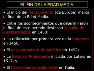 EL FIN DE LA EDAD MEDIA.
• El inicio del Renacimiento (de Europa) marca
el final de la Edad Media.
• Entre los acontecimientos que determinaron
el final de este periodo destacan la caída de
Constantinopla en 1453;
• La utilización por primera vez de la imprenta
en 1456;
• El descubrimiento de América en 1492;
• La Reforma Protestante iniciada por Lutero en
1517, y
• El florecimiento de las artes en Italia.

 