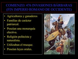 COMIENZO: 476 INVASIONES BÁRBARAS
(FIN IMPERIO ROMANO DE OCCIDENTE)
• Agricultores y ganaderos
• Familias de carácter
patriarcal.
• Poseían una monarquía
electiva.
• Religión politeísta y
naturalista.
• Utilizaban el trueque.
• Poseían leyes orales.

 