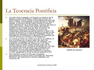 Camilo Bustos Montoya 2009
La Teocracia Pontificia
 La lucha entre el papado y el Imperio se reactiva con la
llegada al poder de Federico I Barbarroja al trono del
Sacro Imperio (1152), debido a las pretensiones que éste
tenía en Italia, enfrentándose al papa Adriano IV. Para el
papado, el monarca alemán había recibido el Imperio
como “beneficium” de la Santa Sede; mientras que para el
emperador, Roma e Italia eran feudos del Imperio,
recibido no por el papa sino por Dios. El dominio de
Federico en Italia se incrementó con el envío de
magistrados imperiales con plenos poderes a Italia. A la
muerte de Adriano IV (1159) la Iglesia se sucedió en dos
partidos que apoyaban a distintos candidatos: Víctor IV
(apoyado por el emperador) y Alejandro III (apoyado por
Luis VII de Francia y Enrique II de Inglaterra) .
 La muerte de Víctor IV (1164) no puso fin al conflicto, el
que se prolongó por el apoyo dado, por parte del
emperador al antipapa Pascual III. Sin embargo, una
expedición encabezada por Federico en 1167 para
someter bajo su poder a Italia cambió el giro de los
acontecimientos al ser vencido el emperador por una liga
de ciudades del norte de Italia (Liga Lombarda) que
aclamaron como su jefe al papa Alejandro III y le
infringieron una dura derrota a Federico en Legnano
(1176), obligándole a firmar la Paz de Venecia (1177)
 Esto significó un gran triunfo para el papado,
pavimentando el camino para el concepto de “Teocracia
Pontificia” que alcanzará su máximo esplendor con
Inocencio III.
Batalla de Legnano
 