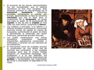 Camilo Bustos Montoya 2009
 El aumento de los bienes intercambiados
fue tan considerable, que el sistema
económico se hizo muy complejo. Esta
situación provocó un resurgimiento de la
economía monetaria. Diferentes
monedas comenzaron a circular por
Europa, desarrollando un tipo de comercio
mercantil que fue la base para el
surgimiento de la burguesía, un grupo
que basa su poder en la acumulación de
capital. A raíz de ello el crédito se hizo
cada vez más común, surgiendo la banca.
 Los créditos a príncipes, a la Iglesia y a
señores feudales contribuyeron a acumular
enormes sumas de capital en manos de
burgueses, aumentando el poder de éstos
y permitiendo el desarrollo del sector
financiero, generando grandes fortunas.
 Los judíos constituyeron una fuerza
económica importante, realizando
importantes operaciones comerciales y
financieras y lucrando con los intereses de
los préstamos.
 El intercambio entre las ciudades provocó
el surgimiento de una densa red de
caminos que conectaron a las ciudades
europeas, pero que al mismo tiempo
atrajeron un importante bandidaje. Para
protegerse y a la vez defender sus
intereses, los comerciantes organizaron las
guildas o hermandades que organizaban
las ferias y controlaban la seguridad en las
rutas.
 