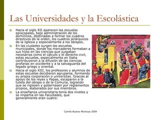 Camilo Bustos Montoya 2009
Las Universidades y la Escolástica
 Hacia el siglo XII aparecen las escuelas
episcopales, bajo administración de los
domínicos, destinadas a formar los cuadros
directivos de la orden, los cuadros jerárquicos
de la Iglesia y especialmente a los obispos.
 En las ciudades surgen las escuelas
municipales, donde los mercaderes formaban a
sus hijos en las ciencias que juzgaban
necesarias como el cálculo y el derecho civil,
estas escuelas, especialmente en Italia
contribuyeron a la difusión de las ciencias
profanas en occidente y a la salvaguarda del
legado griego y oriental.
 Hacia el siglo XIII, los profesores y alumnos de
estas escuelas decidieron agruparse, formando
su propia corporación o universitas. Gracias al
apoyo de los reyes y Papas, escaparon a la
tutela del obispo o de la Comuna, logrando
que se rigiesen y gobernasen por reglamentos
propios, elaborados por sus miembros.
 La enseñanza universitaria tenía dos niveles y
se impartía en las Facultades, que
generalmente eran cuatro:
 