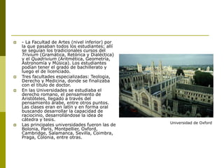  - La Facultad de Artes (nivel inferior) por
la que pasaban todos los estudiantes; allí
se seguían los tradicionales cursos del
Trivium (Gramática, Retórica y Dialéctica)
y el Quadrivium (Aritmética, Geometría,
Astronomía y Música). Los estudiantes
podían tener el grado de bachillerato y
luego el de licenciado.
 Tres facultades especializadas: Teologia,
Derecho y Medicina, donde se finalizaba
con el título de doctor.
 En las Universidades se estudiaba el
derecho romano, el pensamiento de
Aristóteles, llegado a través del
pensamiento árabe, entre otros puntos.
Las clases eran en latín y en forma oral
buscando desarrollar la capacidad de
raciocinio, desarrollándose la idea de
cátedra y tesis.
 Las principales universidades fueron las de
Bolonia, París, Montpellier, Oxford,
Cambridge, Salamanca, Sevilla, Coimbra,
Praga, Colonia, entre otras.
Universidad de Oxford
 